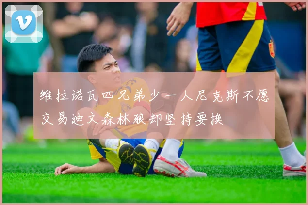 维拉诺瓦四兄弟少一人尼克斯不愿交易迪文森林狼却坚持要换