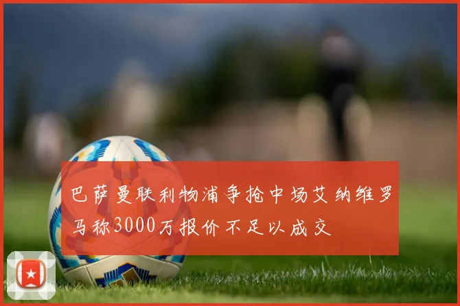 巴萨曼联利物浦争抢中场艾纳维罗马称3000万报价不足以成交
