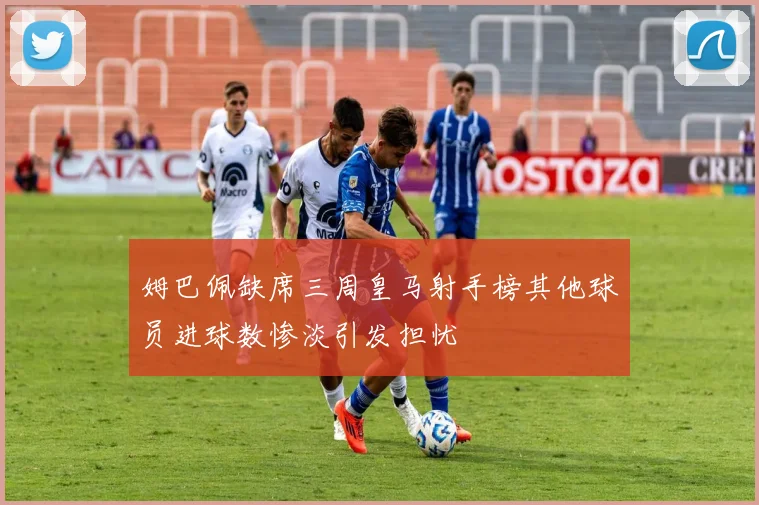 姆巴佩缺席三周皇马射手榜其他球员进球数惨淡引发担忧