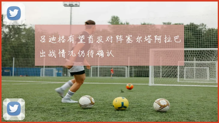 吕迪格有望首发对阵塞尔塔阿拉巴出战情况仍待确认