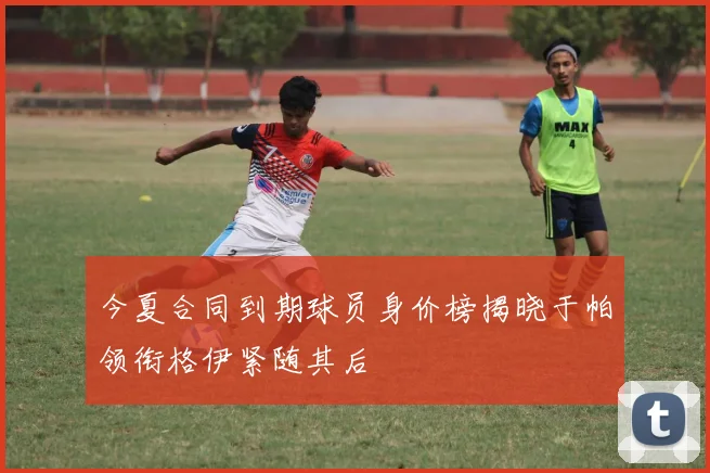 今夏合同到期球员身价榜揭晓于帕领衔格伊紧随其后
