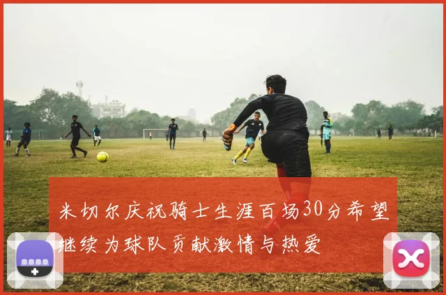 米切尔庆祝骑士生涯百场30分希望继续为球队贡献激情与热爱
