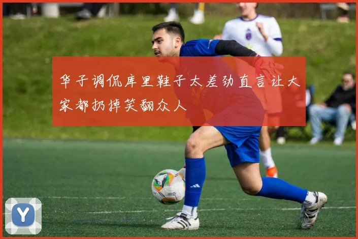 华子调侃库里鞋子太差劲直言让大家都扔掉笑翻众人